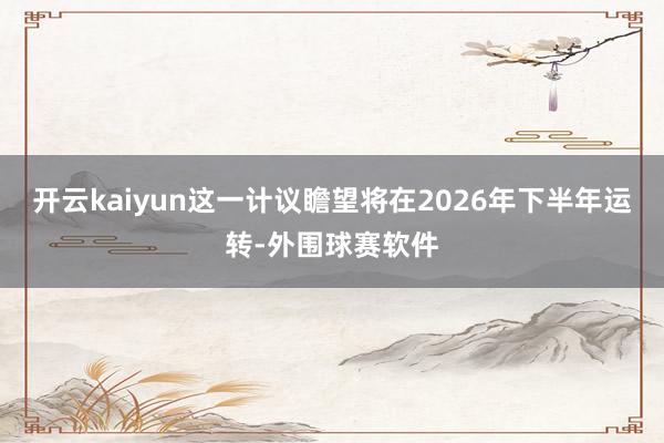 开云kaiyun这一计议瞻望将在2026年下半年运转-外围球赛软件