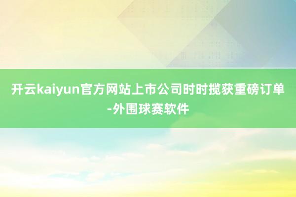 开云kaiyun官方网站上市公司时时揽获重磅订单-外围球赛软件