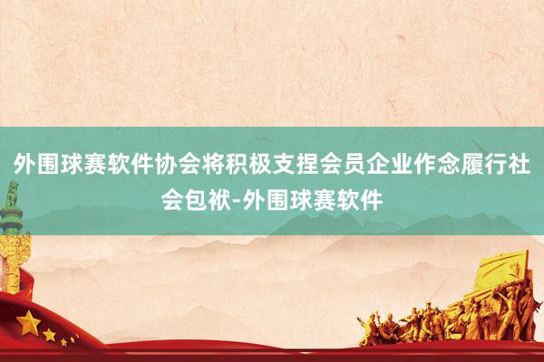外围球赛软件协会将积极支捏会员企业作念履行社会包袱-外围球赛软件