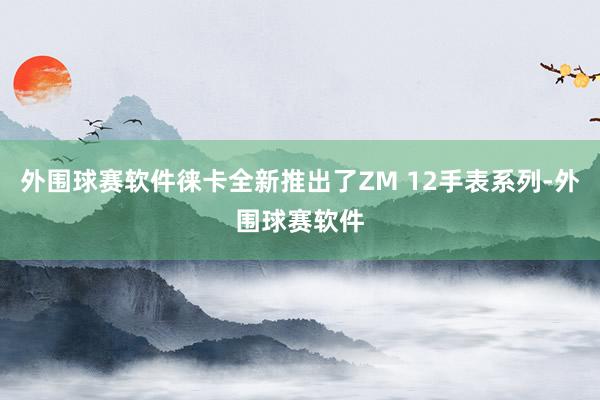 外围球赛软件徕卡全新推出了ZM 12手表系列-外围球赛软件