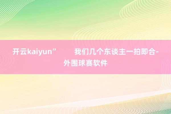 开云kaiyun”        我们几个东谈主一拍即合-外围球赛软件