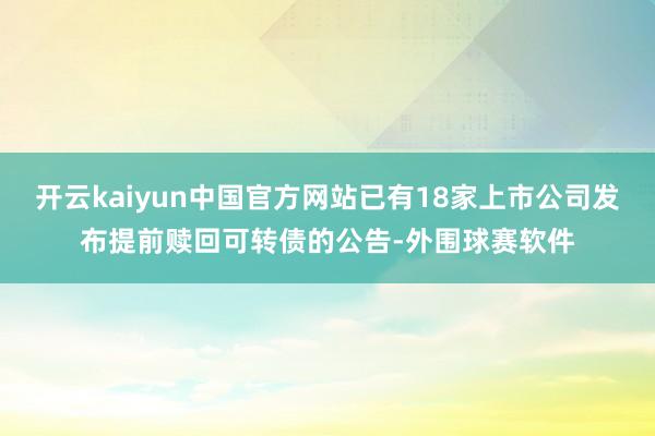 开云kaiyun中国官方网站已有18家上市公司发布提前赎回可转债的公告-外围球赛软件