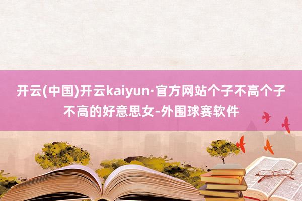 开云(中国)开云kaiyun·官方网站个子不高个子不高的好意思女-外围球赛软件