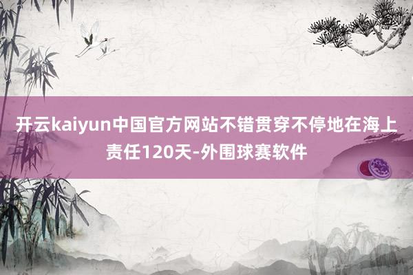 开云kaiyun中国官方网站不错贯穿不停地在海上责任120天-外围球赛软件