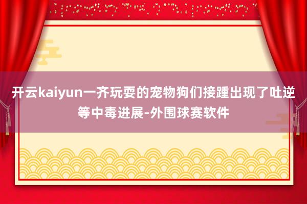 开云kaiyun一齐玩耍的宠物狗们接踵出现了吐逆等中毒进展-外围球赛软件