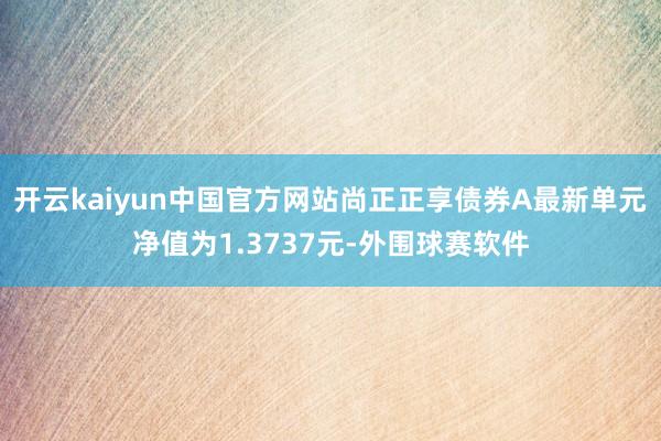 开云kaiyun中国官方网站尚正正享债券A最新单元净值为1.3737元-外围球赛软件