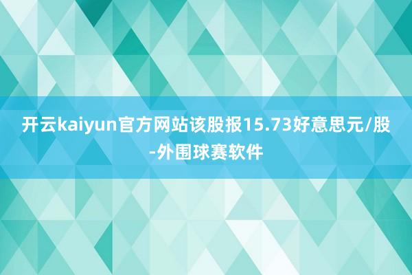 开云kaiyun官方网站该股报15.73好意思元/股-外围球赛软件