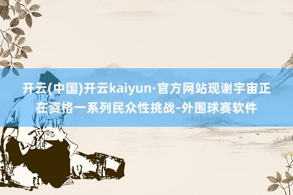 开云(中国)开云kaiyun·官方网站现谢宇宙正在资格一系列民众性挑战-外围球赛软件