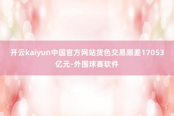 开云kaiyun中国官方网站货色交易顺差17053亿元-外围球赛软件