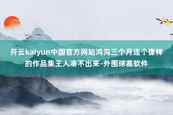 开云kaiyun中国官方网站鸿沟三个月连个像样的作品集王人凑不出来-外围球赛软件