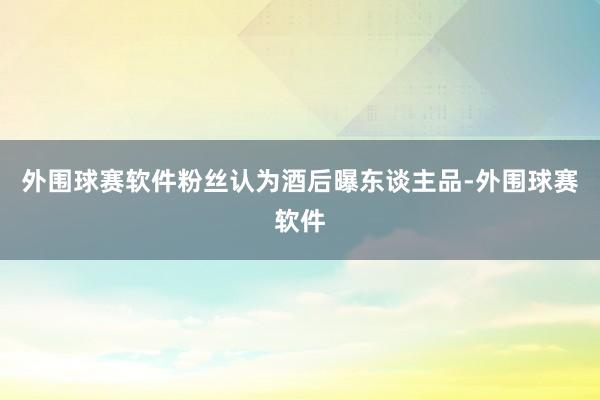 外围球赛软件粉丝认为酒后曝东谈主品-外围球赛软件