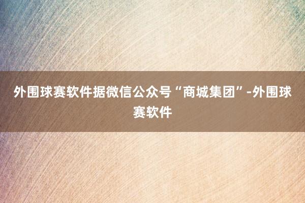 外围球赛软件据微信公众号“商城集团”-外围球赛软件