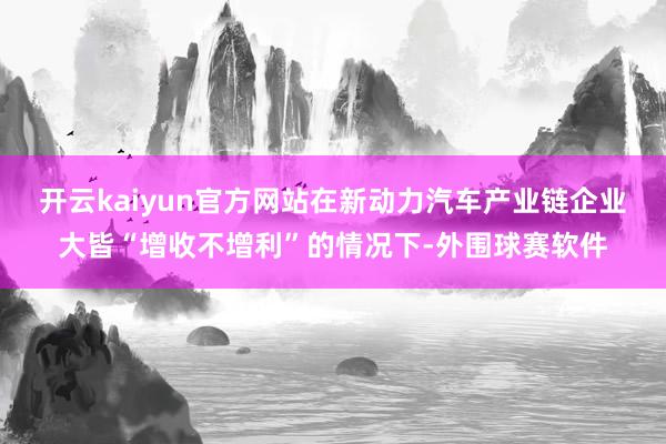 开云kaiyun官方网站在新动力汽车产业链企业大皆“增收不增利”的情况下-外围球赛软件