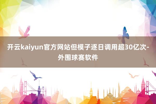 开云kaiyun官方网站但模子逐日调用超30亿次-外围球赛软件