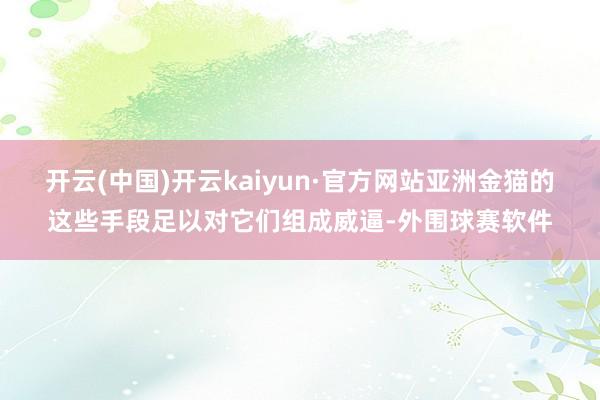 开云(中国)开云kaiyun·官方网站亚洲金猫的这些手段足以对它们组成威逼-外围球赛软件