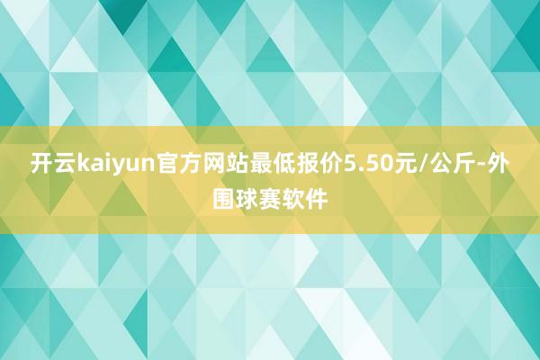 开云kaiyun官方网站最低报价5.50元/公斤-外围球赛软件