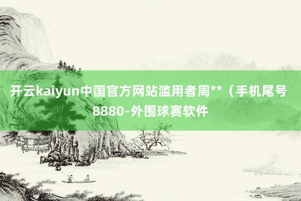 开云kaiyun中国官方网站滥用者周**（手机尾号 8880-外围球赛软件
