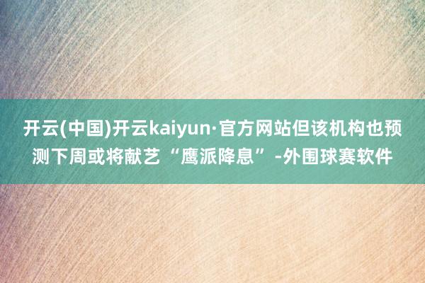 开云(中国)开云kaiyun·官方网站但该机构也预测下周或将献艺 “鹰派降息” -外围球赛软件