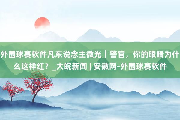 外围球赛软件凡东说念主微光｜警官，你的眼睛为什么这样红？_大皖新闻 | 安徽网-外围球赛软件