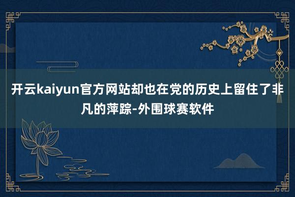 开云kaiyun官方网站却也在党的历史上留住了非凡的萍踪-外围球赛软件