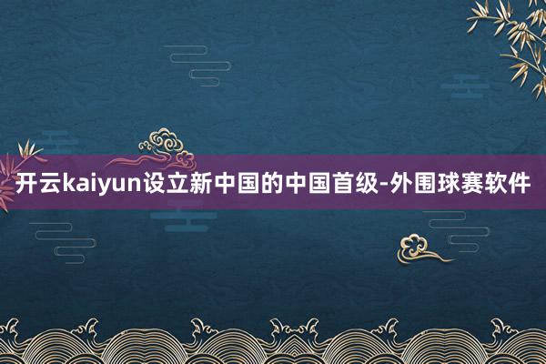 开云kaiyun设立新中国的中国首级-外围球赛软件
