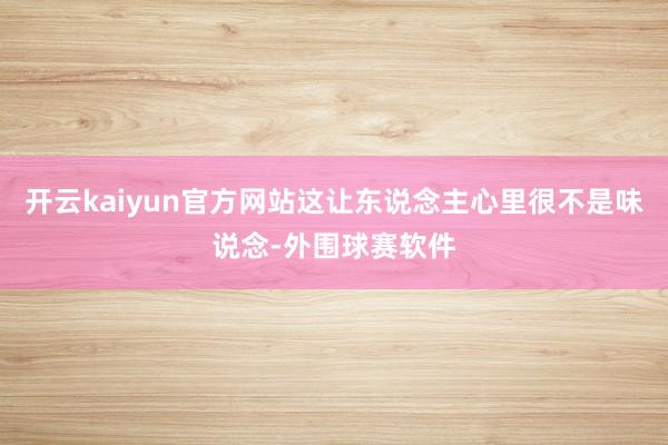 开云kaiyun官方网站这让东说念主心里很不是味说念-外围球赛软件