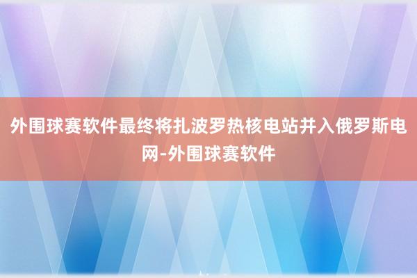 外围球赛软件最终将扎波罗热核电站并入俄罗斯电网-外围球赛软件