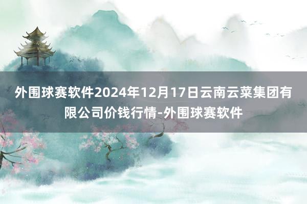 外围球赛软件2024年12月17日云南云菜集团有限公司价钱行情-外围球赛软件