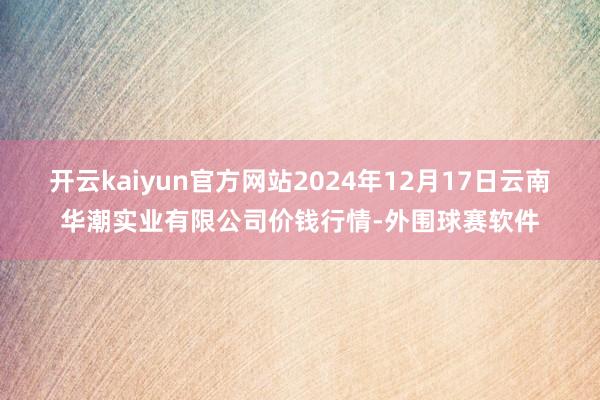 开云kaiyun官方网站2024年12月17日云南华潮实业有限公司价钱行情-外围球赛软件
