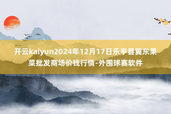 开云kaiyun2024年12月17日乐亭县冀东果菜批发商场价钱行情-外围球赛软件