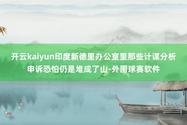 开云kaiyun印度新德里办公室里那些计谋分析申诉恐怕仍是堆成了山-外围球赛软件