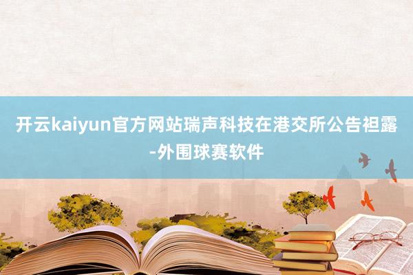 开云kaiyun官方网站瑞声科技在港交所公告袒露-外围球赛软件
