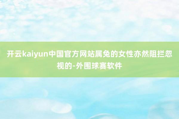 开云kaiyun中国官方网站属兔的女性亦然阻拦忽视的-外围球赛软件