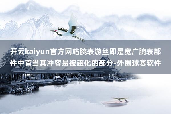 开云kaiyun官方网站腕表游丝即是宽广腕表部件中首当其冲容易被磁化的部分-外围球赛软件