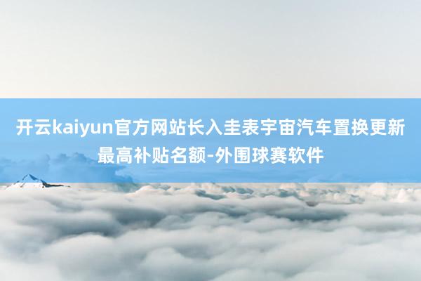 开云kaiyun官方网站长入圭表宇宙汽车置换更新最高补贴名额-外围球赛软件