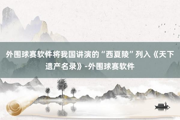 外围球赛软件将我国讲演的“西夏陵”列入《天下遗产名录》-外围球赛软件