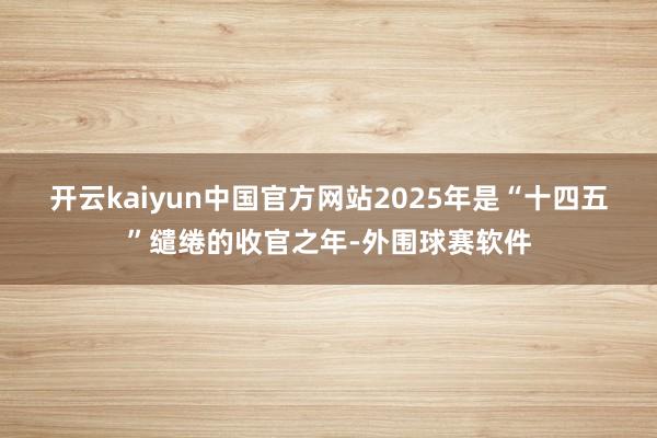 开云kaiyun中国官方网站　　2025年是“十四五”缱绻的收官之年-外围球赛软件