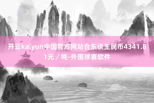 开云kaiyun中国官方网站合东谈主民币4341.81元／吨-外围球赛软件