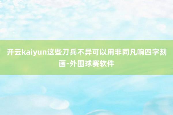 开云kaiyun这些刀兵不异可以用非同凡响四字刻画-外围球赛软件
