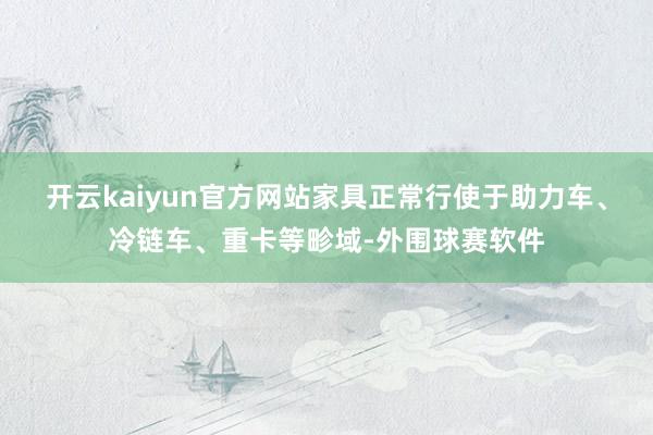 开云kaiyun官方网站家具正常行使于助力车、冷链车、重卡等畛域-外围球赛软件