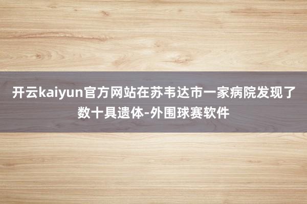 开云kaiyun官方网站在苏韦达市一家病院发现了数十具遗体-外围球赛软件