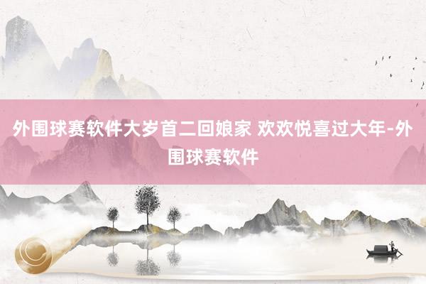 外围球赛软件大岁首二回娘家 欢欢悦喜过大年-外围球赛软件