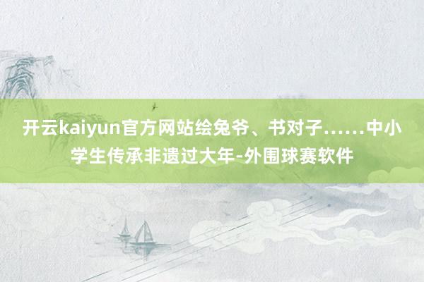 开云kaiyun官方网站绘兔爷、书对子……中小学生传承非遗过大年-外围球赛软件