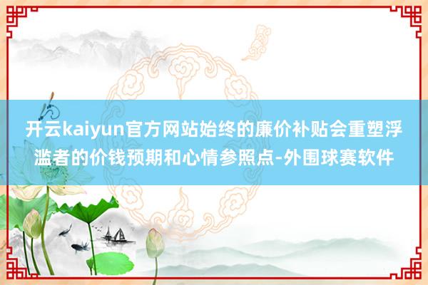 开云kaiyun官方网站始终的廉价补贴会重塑浮滥者的价钱预期和心情参照点-外围球赛软件
