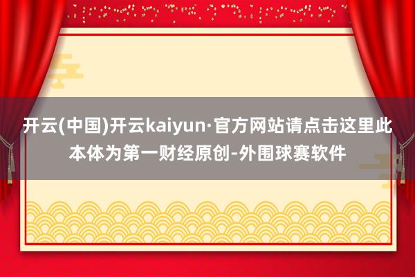 开云(中国)开云kaiyun·官方网站请点击这里此本体为第一财经原创-外围球赛软件