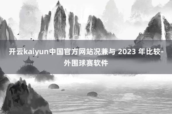 开云kaiyun中国官方网站况兼与 2023 年比较-外围球赛软件