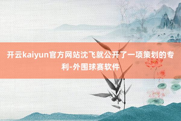 开云kaiyun官方网站沈飞就公开了一项策划的专利-外围球赛软件