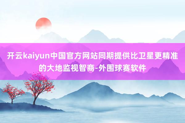 开云kaiyun中国官方网站同期提供比卫星更精准的大地监视智商-外围球赛软件