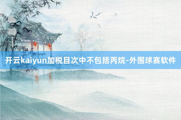 开云kaiyun加税目次中不包括丙烷-外围球赛软件