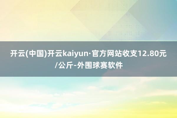 开云(中国)开云kaiyun·官方网站收支12.80元/公斤-外围球赛软件